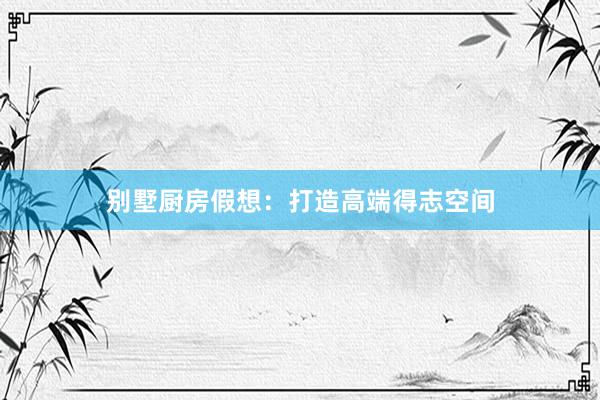 别墅厨房假想：打造高端得志空间